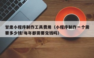 郴州甘肃小程序制作工具费用（小程序制作一个需要多少钱!每年都需要交钱吗）