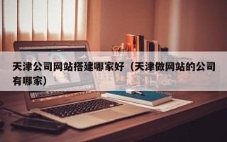 郴州天津公司网站搭建哪家好（天津做网站的公司有哪家）