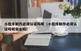 郴州小程序制作必须认证吗呢（小程序制作必须认证吗呢安全吗）