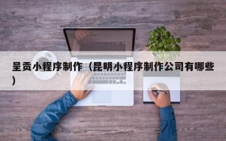 郴州呈贡小程序制作（昆明小程序制作公司有哪些）