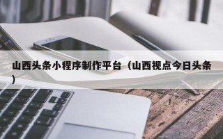 郴州山西头条小程序制作平台（山西视点今日头条）